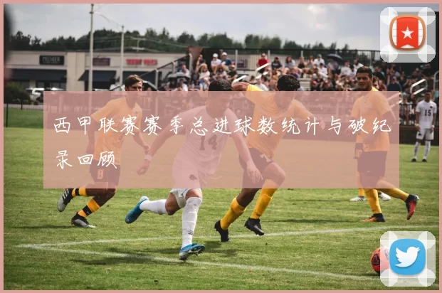 西甲联赛赛季总进球数统计与破纪录回顾
