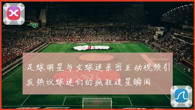 足球明星与女球迷亲密互动视频引发热议球迷们的疯狂追星瞬间