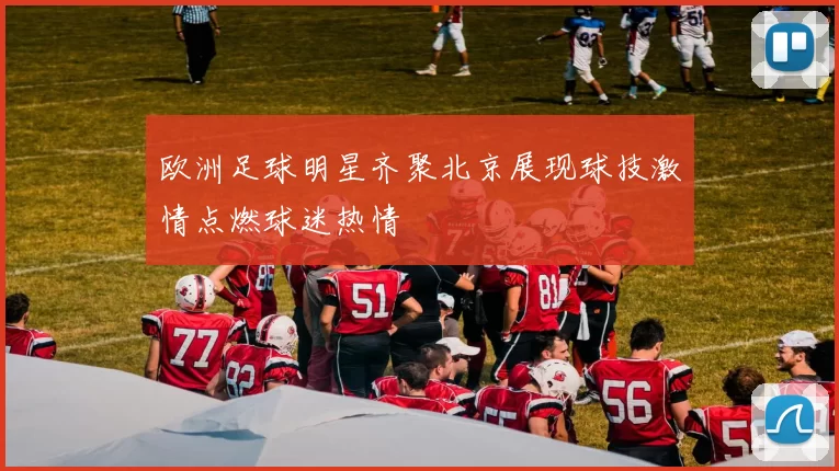 欧洲足球明星齐聚北京展现球技激情点燃球迷热情