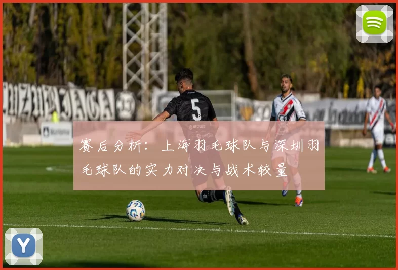 赛后分析：上海羽毛球队与深圳羽毛球队的实力对决与战术较量