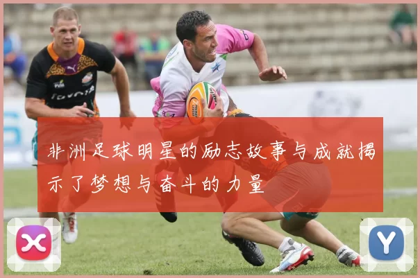 非洲足球明星的励志故事与成就揭示了梦想与奋斗的力量