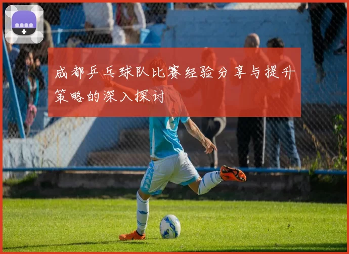 成都乒乓球队比赛经验分享与提升策略的深入探讨