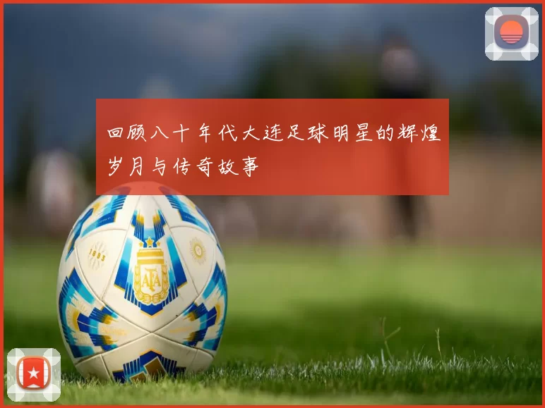 回顾八十年代大连足球明星的辉煌岁月与传奇故事
