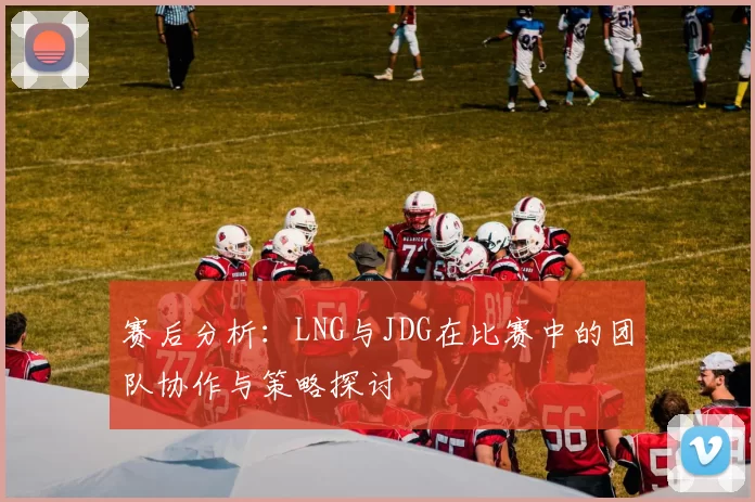赛后分析：LNG与JDG在比赛中的团队协作与策略探讨
