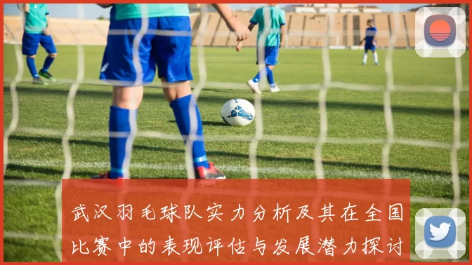武汉羽毛球队实力分析及其在全国比赛中的表现评估与发展潜力探讨