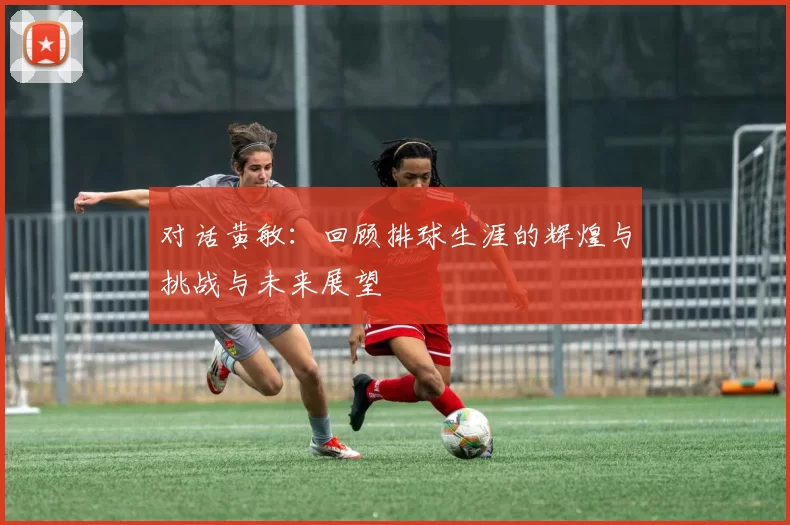对话黄敏：回顾排球生涯的辉煌与挑战与未来展望