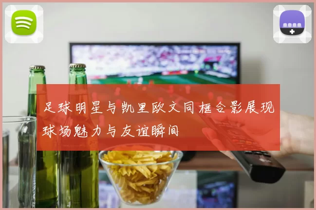 足球明星与凯里欧文同框合影展现球场魅力与友谊瞬间
