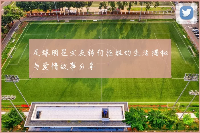 足球明星女友转行柜姐的生活揭秘与爱情故事分享