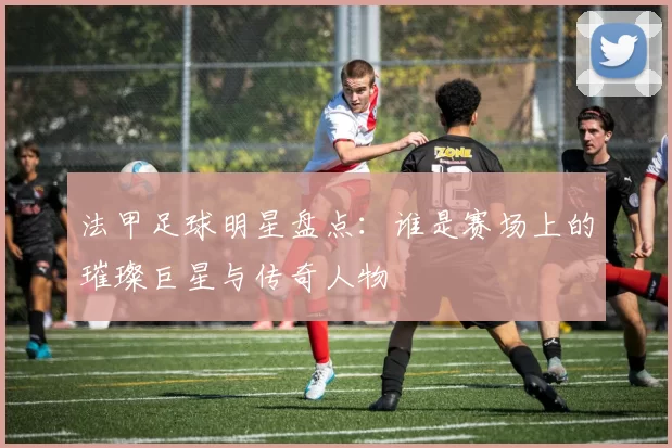 法甲足球明星盘点：谁是赛场上的璀璨巨星与传奇人物