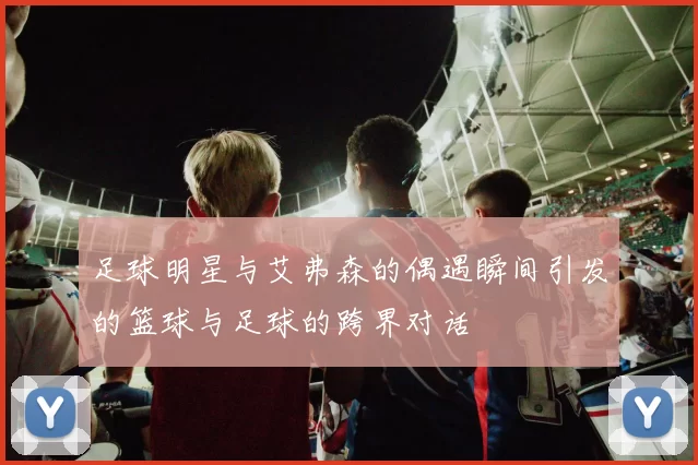 足球明星与艾弗森的偶遇瞬间引发的篮球与足球的跨界对话