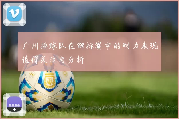 广州排球队在锦标赛中的耐力表现值得关注与分析