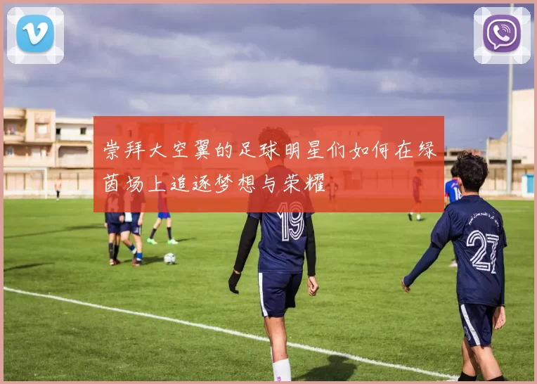 崇拜大空翼的足球明星们如何在绿茵场上追逐梦想与荣耀