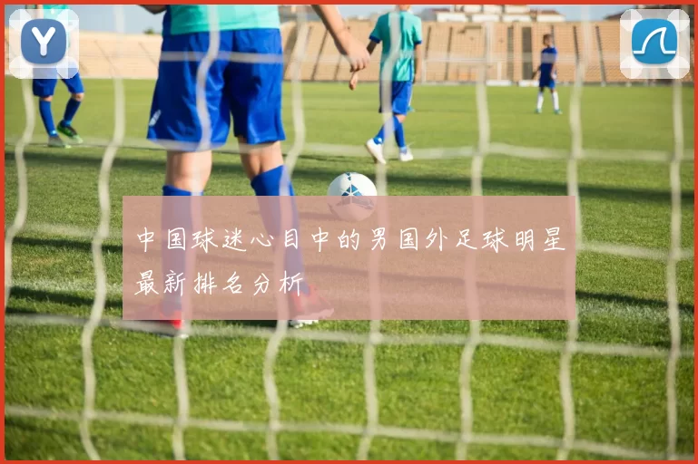 中国球迷心目中的男国外足球明星最新排名分析