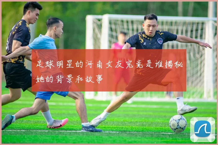 足球明星的河南女友究竟是谁揭秘她的背景和故事