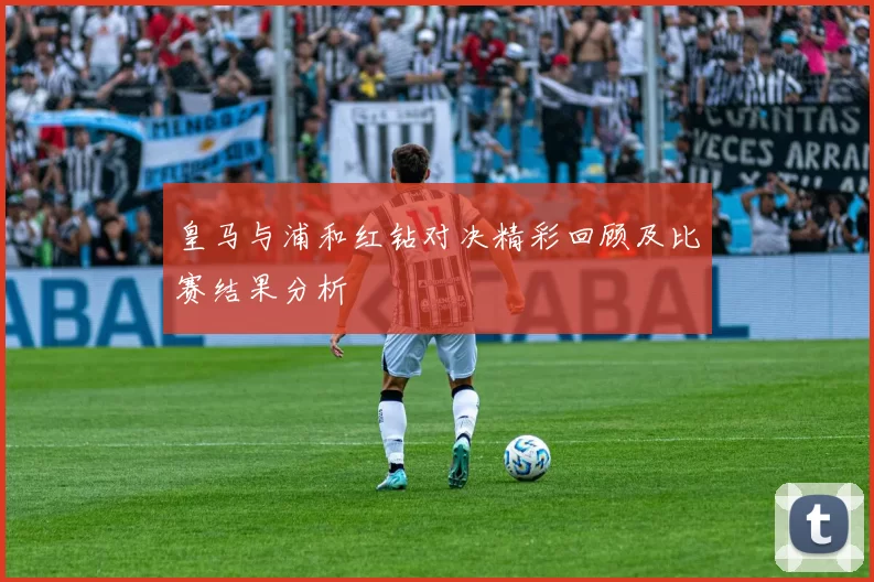 皇马与浦和红钻对决精彩回顾及比赛结果分析