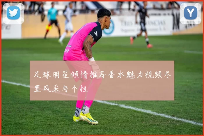 足球明星倾情推荐香水魅力视频尽显风采与个性