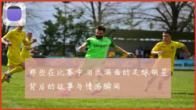 那些在比赛中泪流满面的足球明星背后的故事与情感瞬间