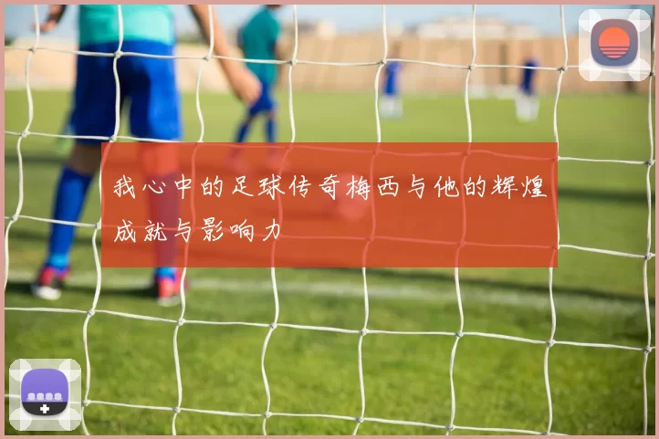 我心中的足球传奇梅西与他的辉煌成就与影响力