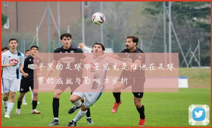 半黑的足球明星究竟是谁他在足球界的成就与影响力分析