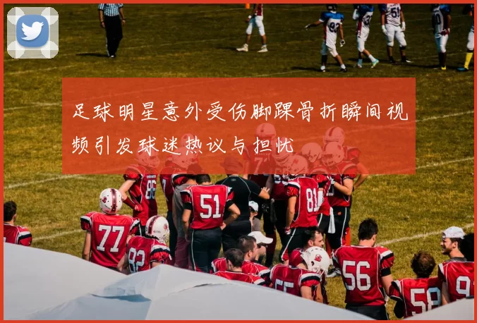 足球明星意外受伤脚踝骨折瞬间视频引发球迷热议与担忧