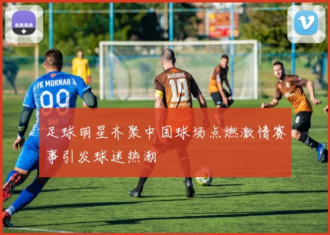 足球明星齐聚中国球场点燃激情赛事引发球迷热潮