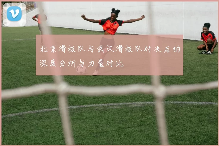 北京滑板队与武汉滑板队对决后的深度分析与力量对比