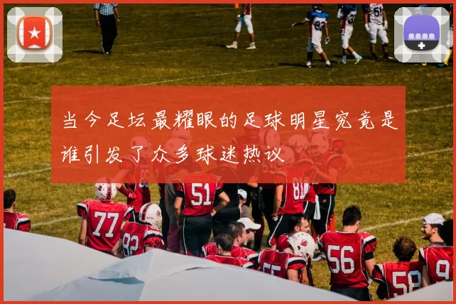 当今足坛最耀眼的足球明星究竟是谁引发了众多球迷热议