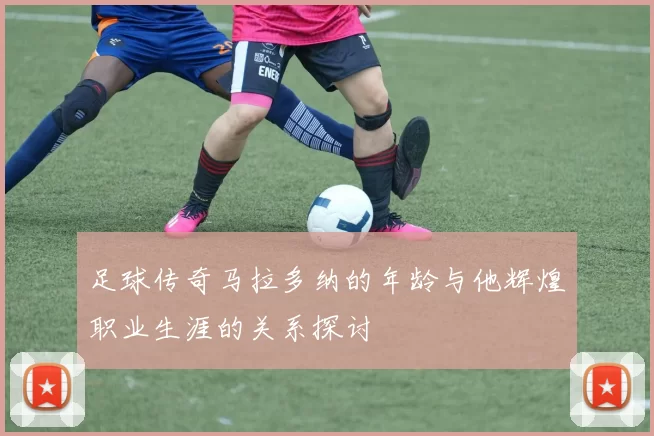 足球传奇马拉多纳的年龄与他辉煌职业生涯的关系探讨