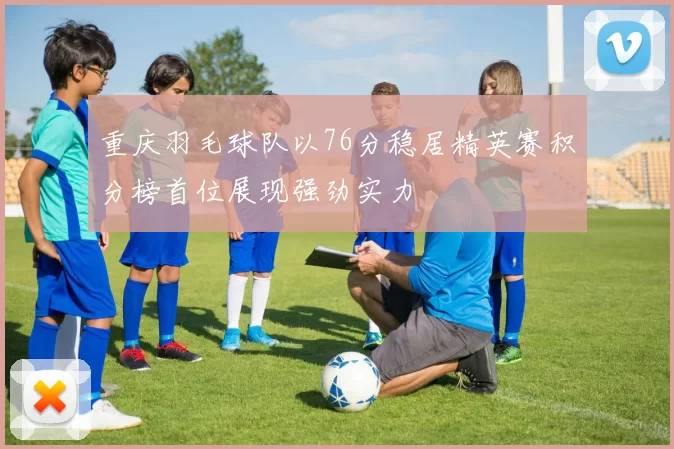 重庆羽毛球队以76分稳居精英赛积分榜首位展现强劲实力