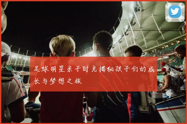 足球明星亲子时光揭秘孩子们的成长与梦想之旅