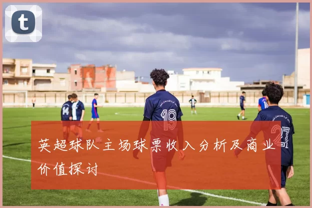 英超球队主场球票收入分析及商业价值探讨