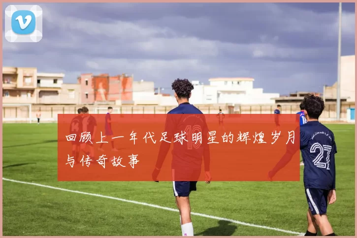回顾上一年代足球明星的辉煌岁月与传奇故事