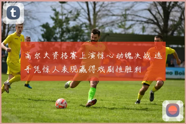 高尔夫资格赛上演惊心动魄决战 选手凭惊人表现赢得戏剧性胜利