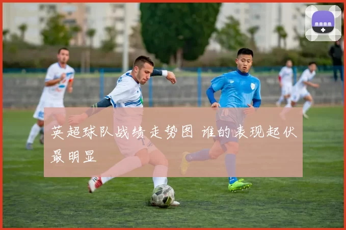 英超球队战绩走势图 谁的表现起伏最明显