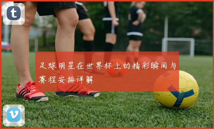 足球明星在世界杯上的精彩瞬间与赛程安排详解
