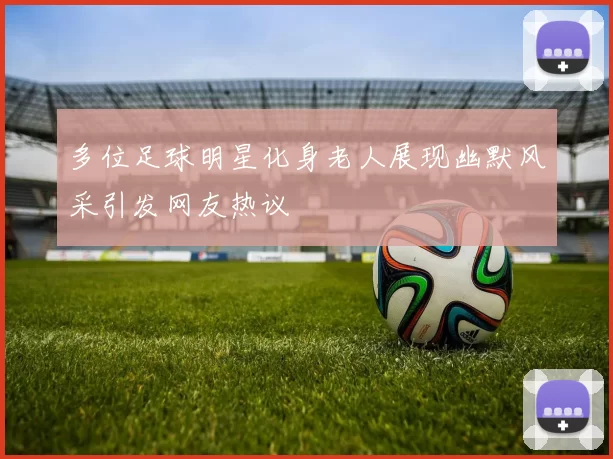 多位足球明星化身老人展现幽默风采引发网友热议
