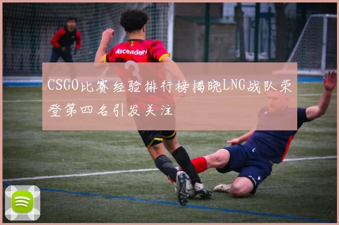 CSGO比赛经验排行榜揭晓LNG战队荣登第四名引发关注