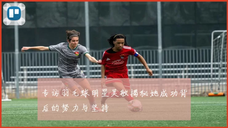 专访羽毛球明星吴敏揭秘她成功背后的努力与坚持