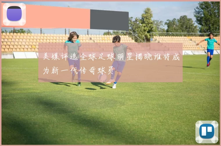 美媒评选全球足球明星揭晓谁将成为新一代传奇球员
