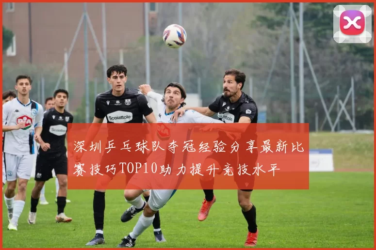 深圳乒乓球队夺冠经验分享最新比赛技巧TOP10助力提升竞技水平