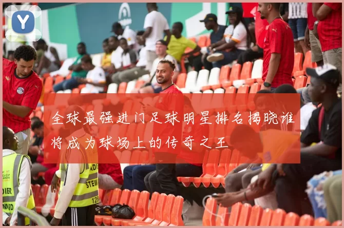 全球最强进门足球明星排名揭晓谁将成为球场上的传奇之王