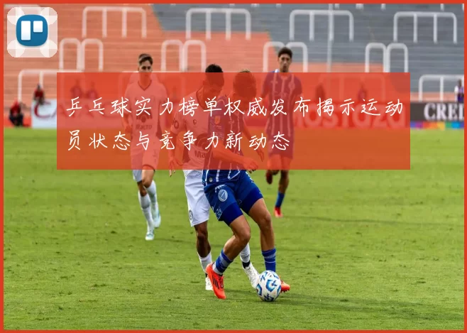 乒乓球实力榜单权威发布揭示运动员状态与竞争力新动态