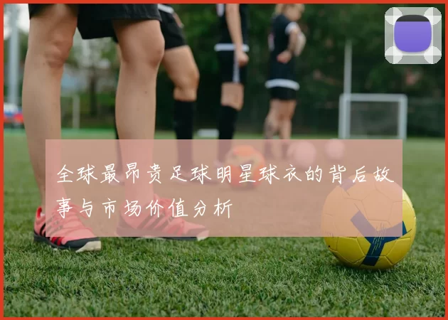 全球最昂贵足球明星球衣的背后故事与市场价值分析