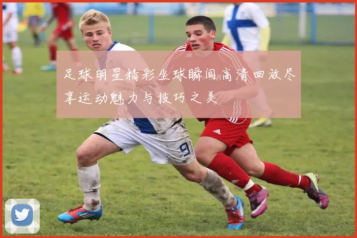 足球明星精彩坐球瞬间高清回放尽享运动魅力与技巧之美