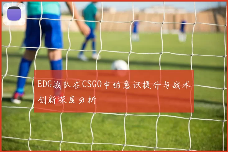 EDG战队在CSGO中的意识提升与战术创新深度分析