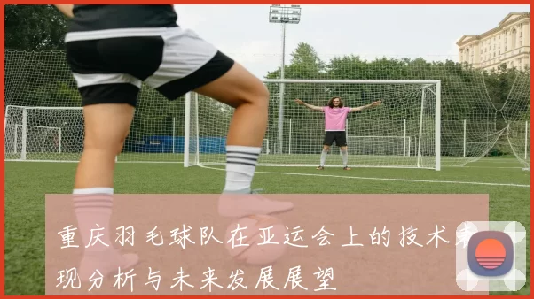 重庆羽毛球队在亚运会上的技术表现分析与未来发展展望
