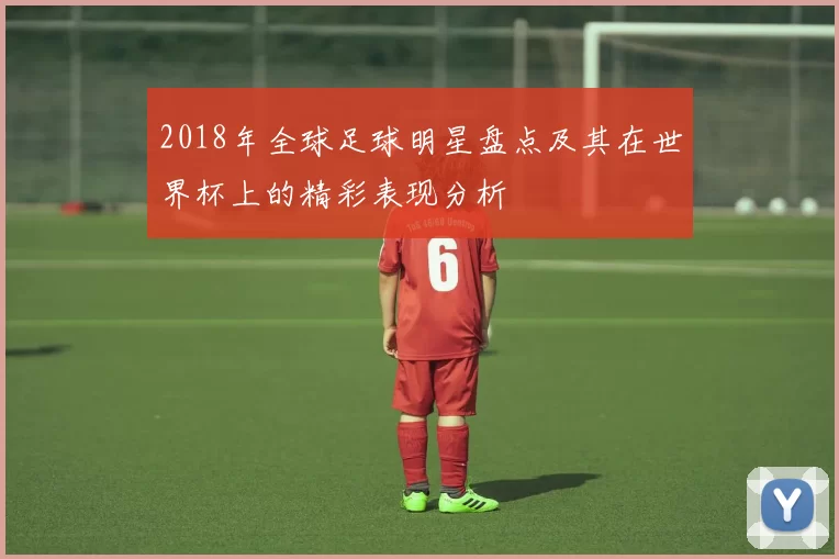 2018年全球足球明星盘点及其在世界杯上的精彩表现分析