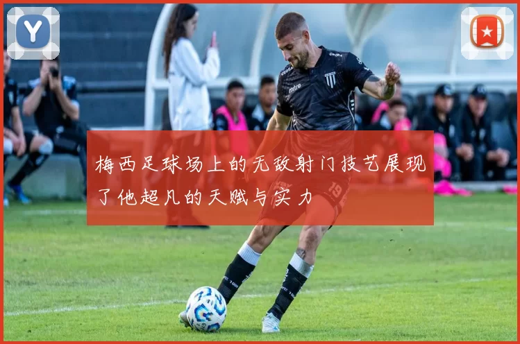 梅西足球场上的无敌射门技艺展现了他超凡的天赋与实力