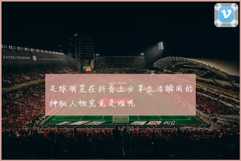 足球明星在抖音上分享生活瞬间的神秘人物究竟是谁呢