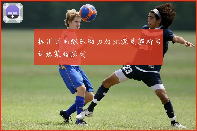 杭州羽毛球队耐力对比深度解析与训练策略探讨